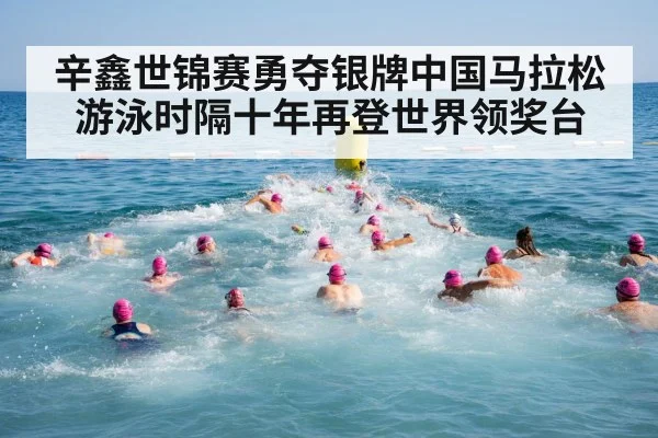 辛鑫世锦赛勇夺银牌中国马拉松游泳时隔十年再登世界领奖台