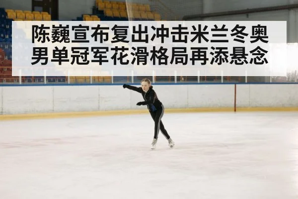 陈巍宣布复出冲击米兰冬奥男单冠军花滑格局再添悬念